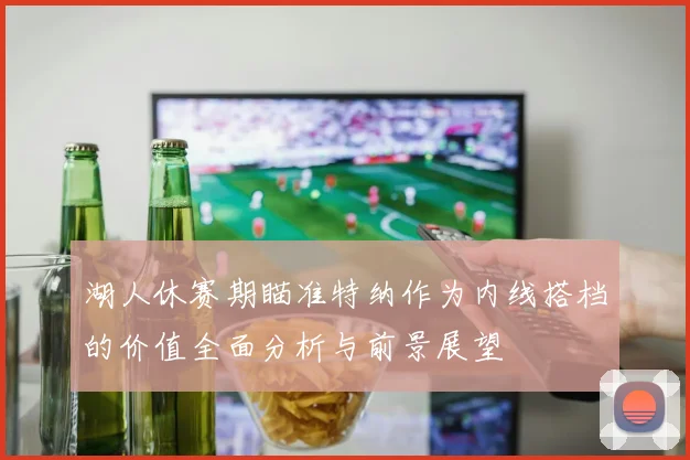 湖人休赛期瞄准特纳作为内线搭档的价值全面分析与前景展望